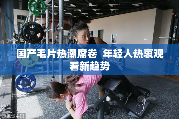 国产毛片热潮席卷  年轻人热衷观看新趋势
