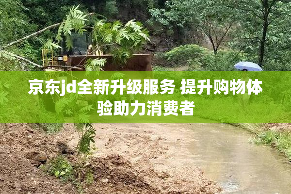 京东jd全新升级服务 提升购物体验助力消费者