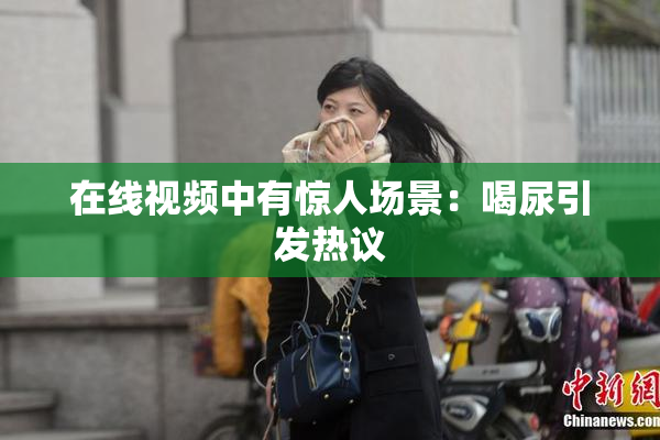 在线视频中有惊人场景：喝尿引发热议