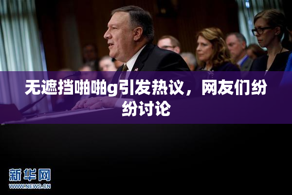 无遮挡啪啪g引发热议，网友们纷纷讨论
