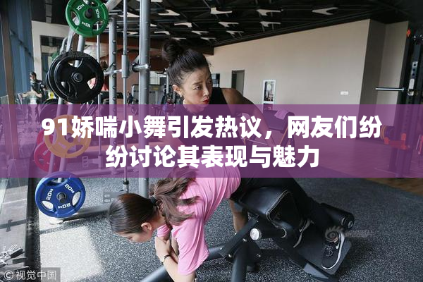 91娇喘小舞引发热议，网友们纷纷讨论其表现与魅力