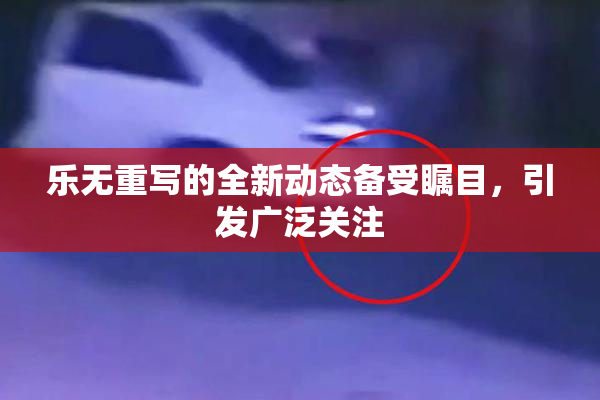 乐无重写的全新动态备受瞩目，引发广泛关注