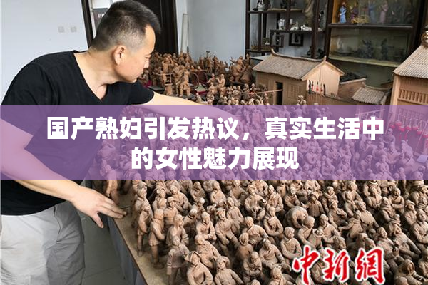 国产熟妇引发热议，真实生活中的女性魅力展现