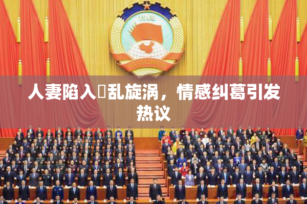 人妻陷入婬乱旋涡，情感纠葛引发热议