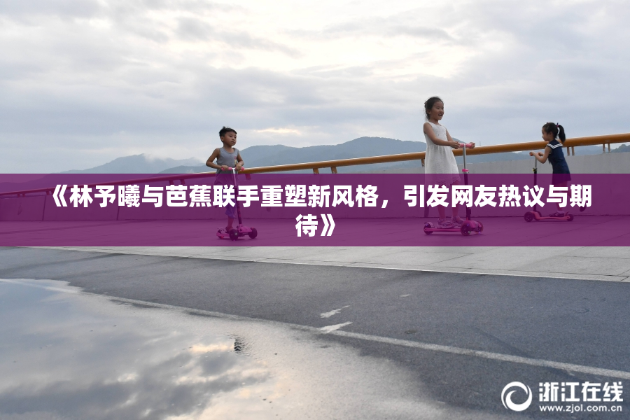 《林予曦与芭蕉联手重塑新风格，引发网友热议与期待》