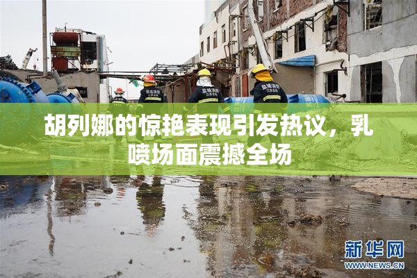 胡列娜的惊艳表现引发热议，乳喷场面震撼全场