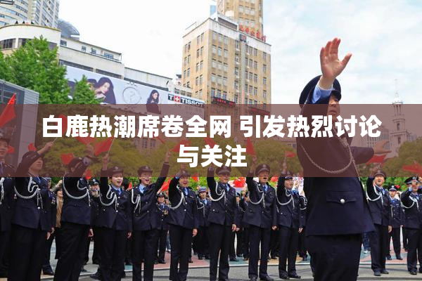 白鹿热潮席卷全网 引发热烈讨论与关注