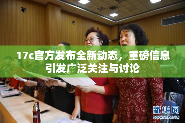17c官方发布全新动态，重磅信息引发广泛关注与讨论