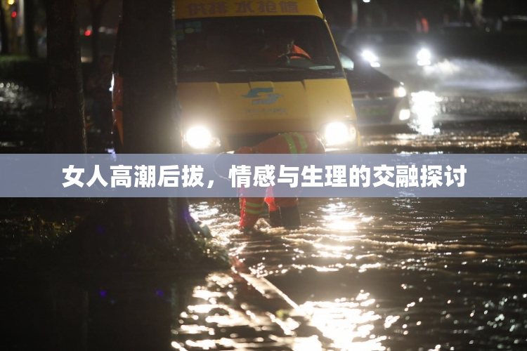 女人高潮后拔，情感与生理的交融探讨