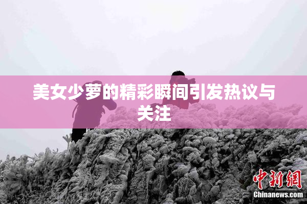 美女少萝的精彩瞬间引发热议与关注