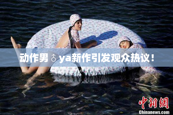 动作男♂ya新作引发观众热议！
