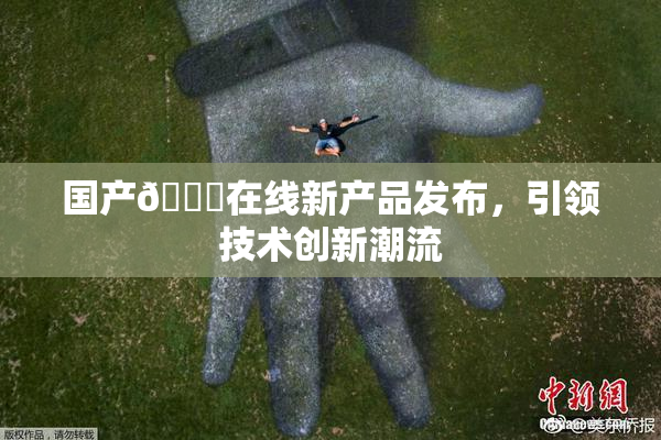 国产🔞在线新产品发布，引领技术创新潮流