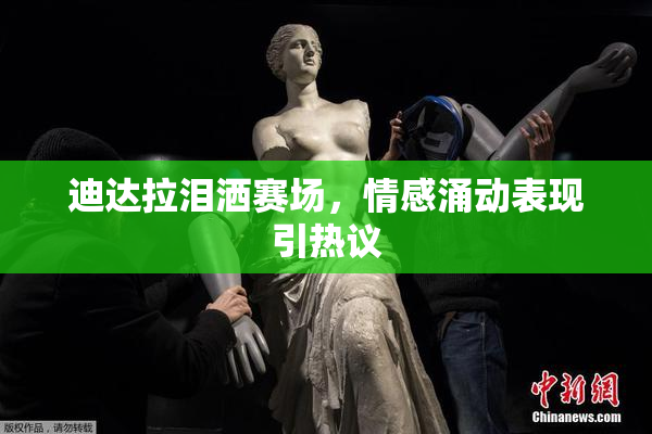 迪达拉泪洒赛场，情感涌动表现引热议