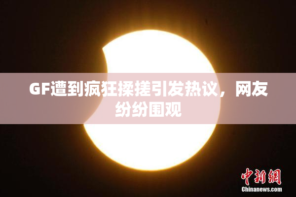 GF遭到疯狂揉搓引发热议，网友纷纷围观