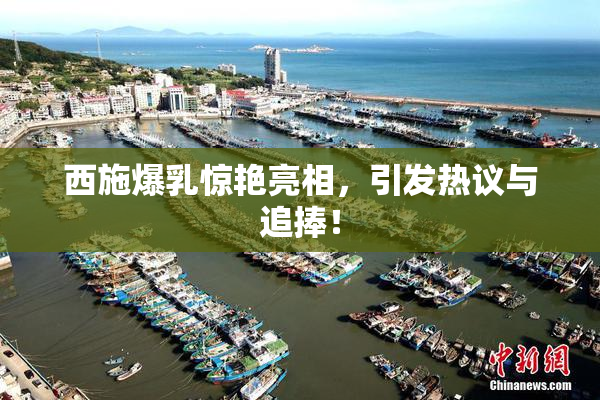 西施爆乳惊艳亮相，引发热议与追捧！