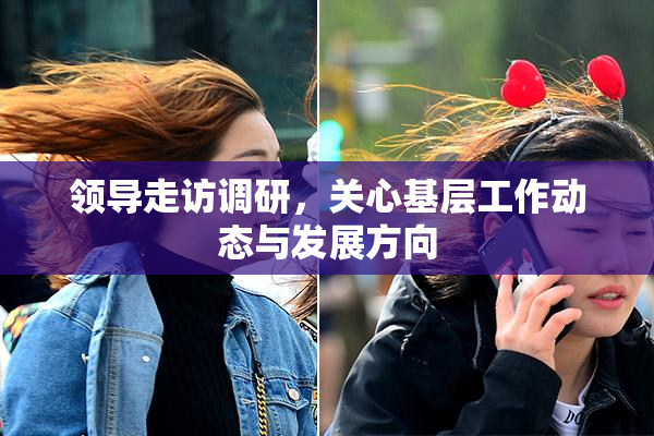 领导走访调研，关心基层工作动态与发展方向
