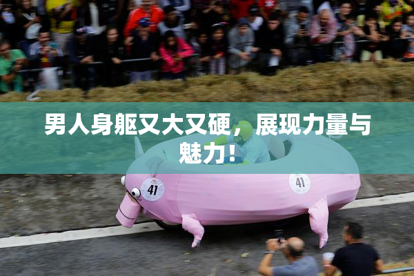 男人身躯又大又硬，展现力量与魅力！