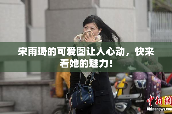 宋雨琦的可爱图让人心动，快来看她的魅力！