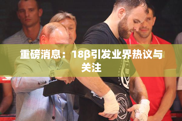重磅消息：18β引发业界热议与关注
