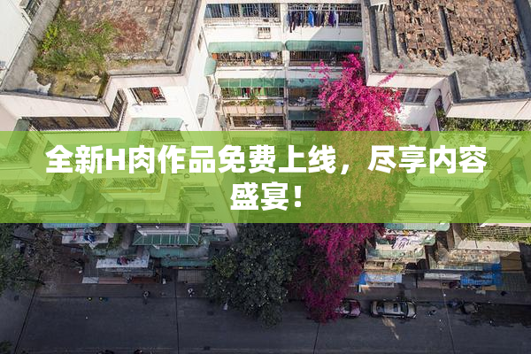 全新H肉作品免费上线，尽享内容盛宴！