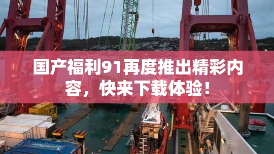 国产福利91再度推出精彩内容，快来下载体验！