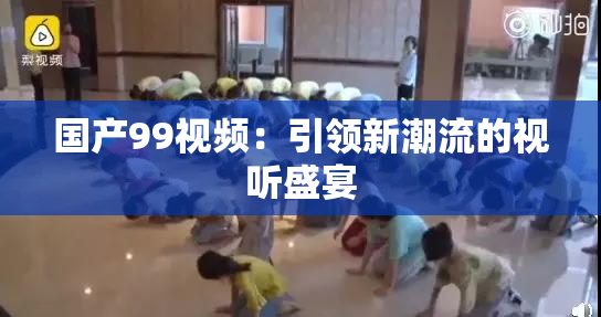 国产99视频：引领新潮流的视听盛宴