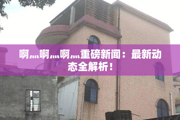 啊灬啊灬啊灬重磅新闻：最新动态全解析！
