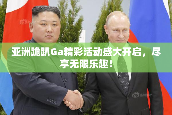 亚洲跪趴Ga精彩活动盛大开启，尽享无限乐趣！
