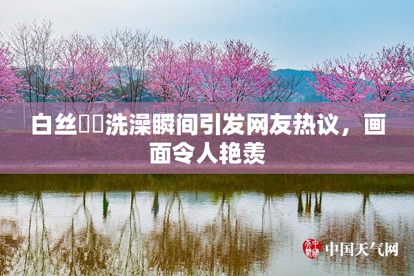 白丝妺妺洗澡瞬间引发网友热议，画面令人艳羡