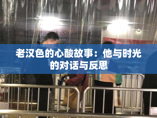 老汉色的心酸故事：他与时光的对话与反思