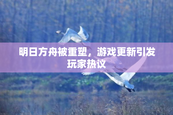 明日方舟被重塑，游戏更新引发玩家热议