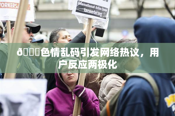 🔞色情乱码引发网络热议，用户反应两极化