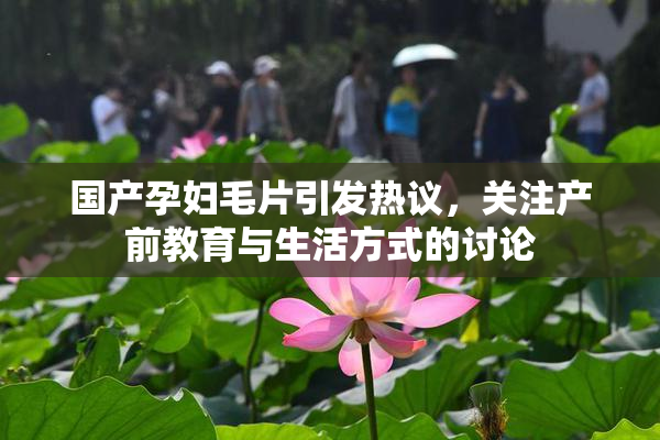 国产孕妇毛片引发热议，关注产前教育与生活方式的讨论