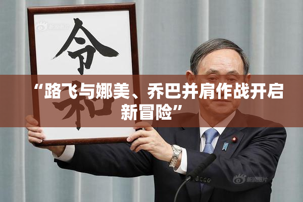 “路飞与娜美、乔巴并肩作战开启新冒险”