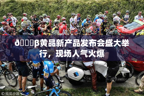 🔞β黄品新产品发布会盛大举行，现场人气火爆