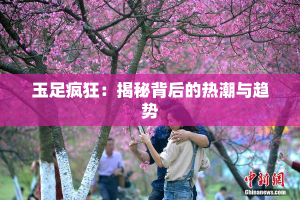 玉足疯狂：揭秘背后的热潮与趋势