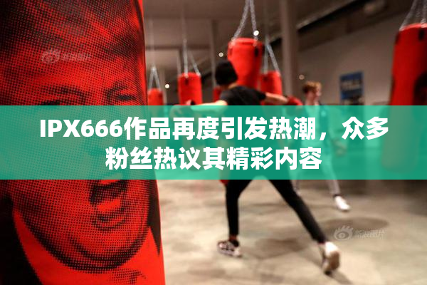 IPX666作品再度引发热潮，众多粉丝热议其精彩内容