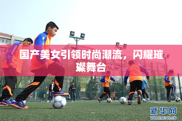 国产美女引领时尚潮流，闪耀璀璨舞台