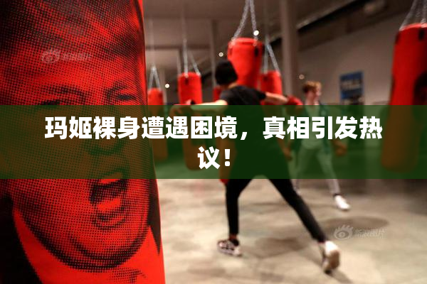 玛姬裸身遭遇困境，真相引发热议！