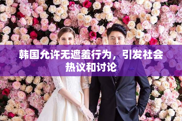 韩国允许无遮羞行为，引发社会热议和讨论