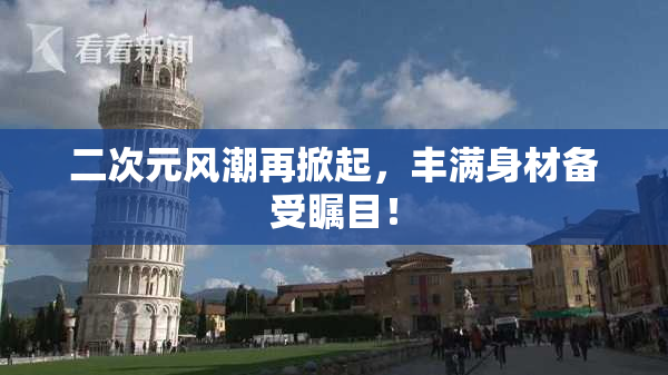 二次元风潮再掀起，丰满身材备受瞩目！