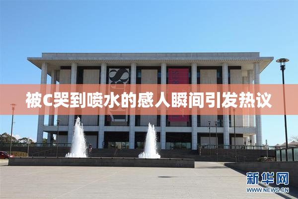 被C哭到喷水的感人瞬间引发热议