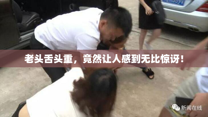 老头舌头重，竟然让人感到无比惊讶！
