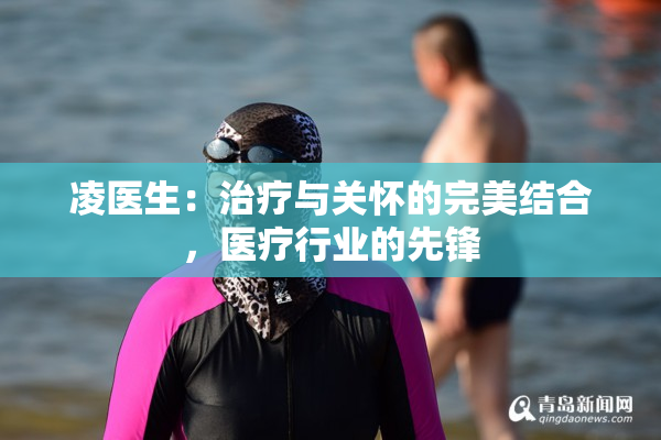 凌医生：治疗与关怀的完美结合，医疗行业的先锋