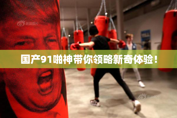 国产91啪神带你领略新奇体验！