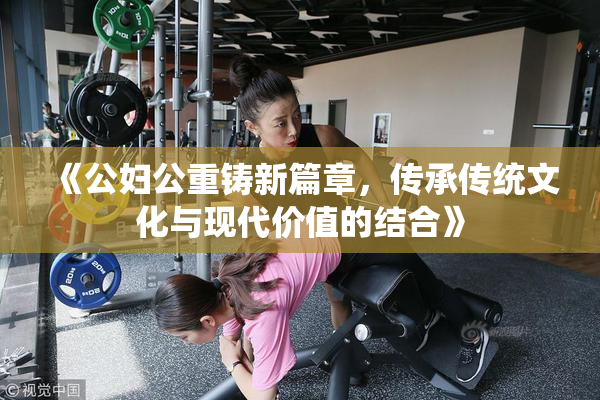 《公妇公重铸新篇章，传承传统文化与现代价值的结合》
