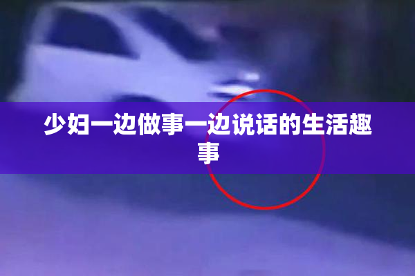 少妇一边做事一边说话的生活趣事