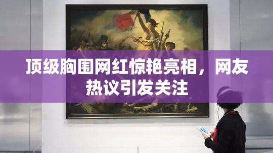 顶级胸围网红惊艳亮相，网友热议引发关注
