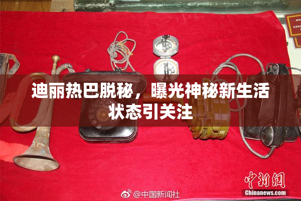 迪丽热巴脱秘，曝光神秘新生活状态引关注