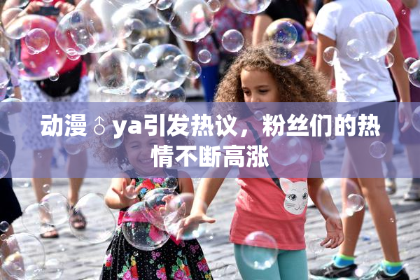 动漫♂ya引发热议，粉丝们的热情不断高涨